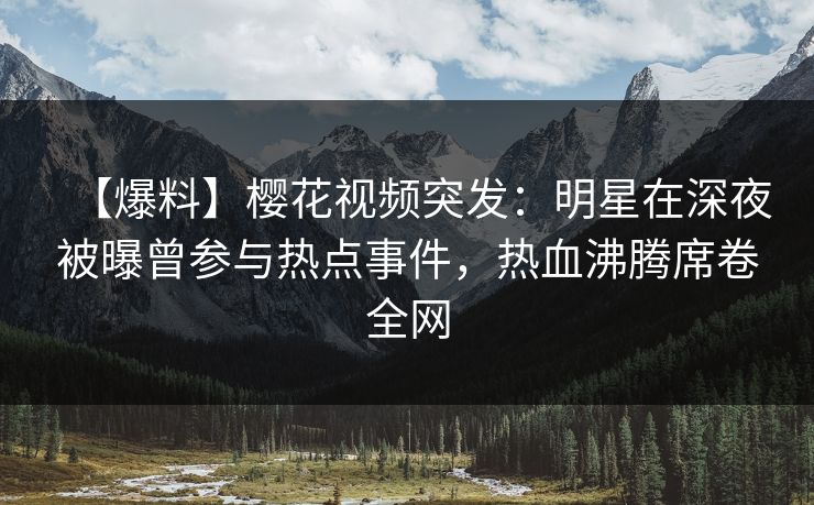 【爆料】樱花视频突发：明星在深夜被曝曾参与热点事件，热血沸腾席卷全网
