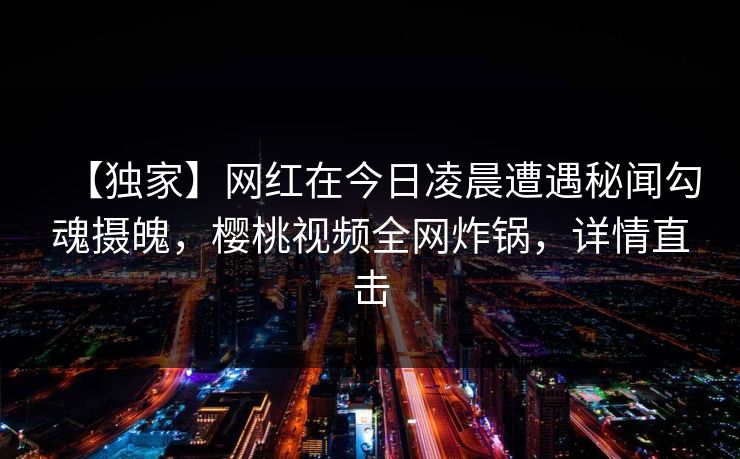 【独家】网红在今日凌晨遭遇秘闻勾魂摄魄，樱桃视频全网炸锅，详情直击