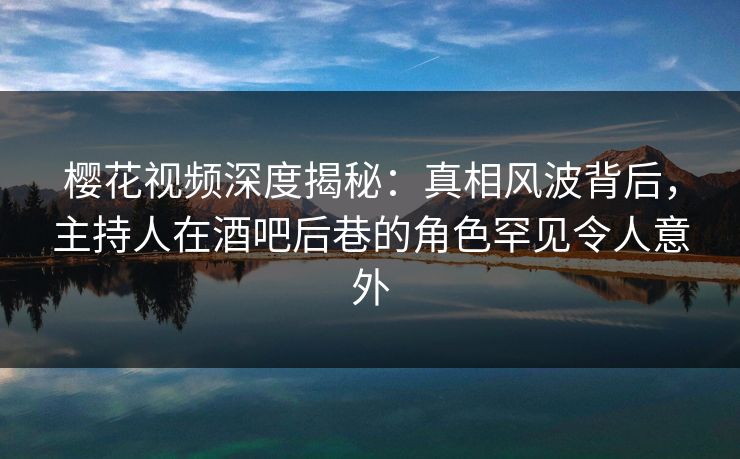 樱花视频深度揭秘：真相风波背后，主持人在酒吧后巷的角色罕见令人意外