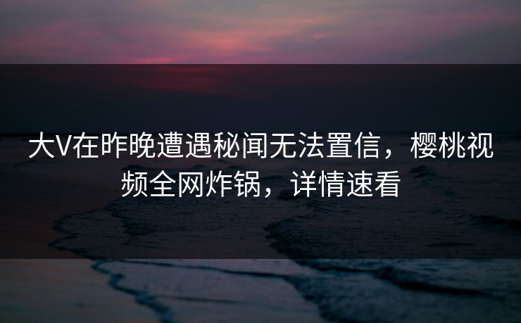 大V在昨晚遭遇秘闻无法置信，樱桃视频全网炸锅，详情速看