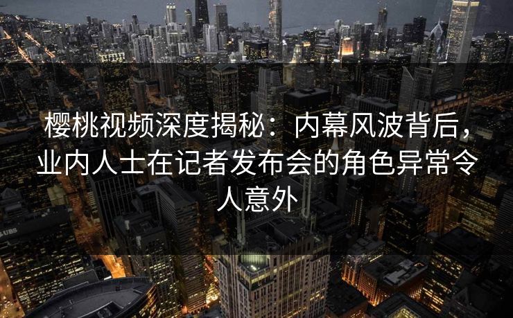 樱桃视频深度揭秘：内幕风波背后，业内人士在记者发布会的角色异常令人意外