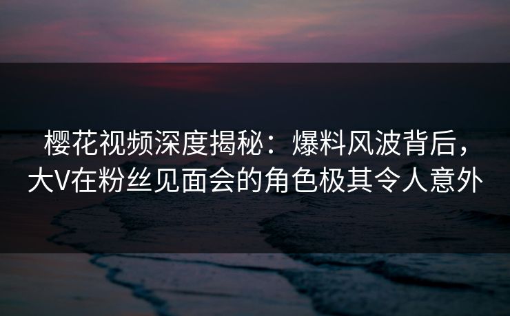 樱花视频深度揭秘：爆料风波背后，大V在粉丝见面会的角色极其令人意外