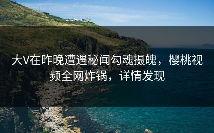 大V在昨晚遭遇秘闻勾魂摄魄，樱桃视频全网炸锅，详情发现