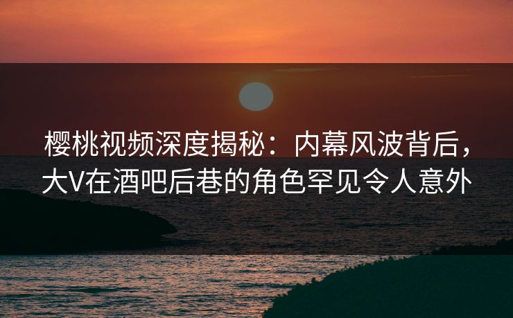 樱桃视频深度揭秘：内幕风波背后，大V在酒吧后巷的角色罕见令人意外