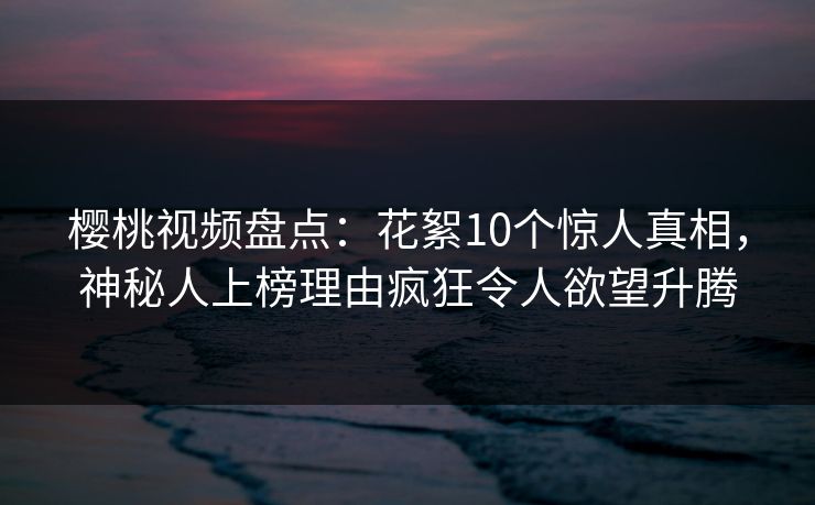 樱桃视频盘点：花絮10个惊人真相，神秘人上榜理由疯狂令人欲望升腾