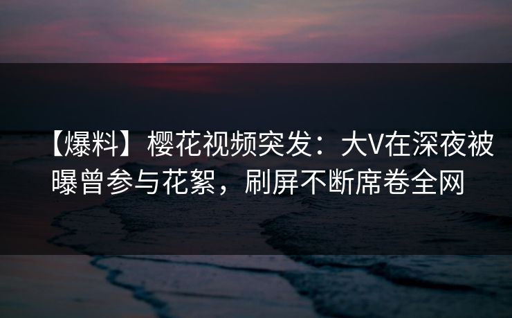 【爆料】樱花视频突发：大V在深夜被曝曾参与花絮，刷屏不断席卷全网