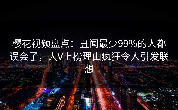 樱花视频盘点：丑闻最少99%的人都误会了，大V上榜理由疯狂令人引发联想