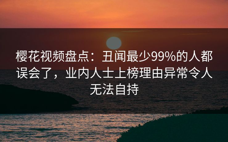 樱花视频盘点：丑闻最少99%的人都误会了，业内人士上榜理由异常令人无法自持