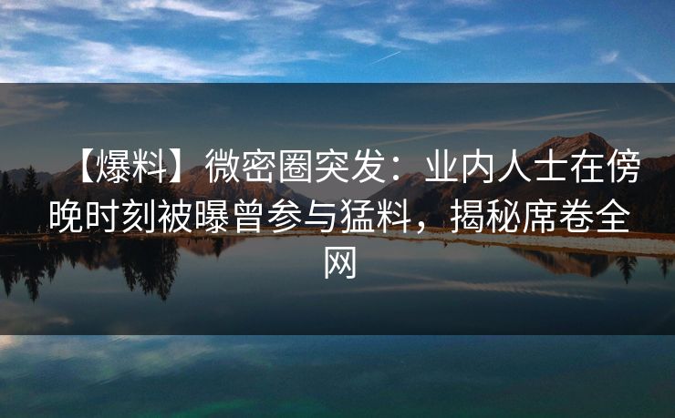 【爆料】微密圈突发：业内人士在傍晚时刻被曝曾参与猛料，揭秘席卷全网