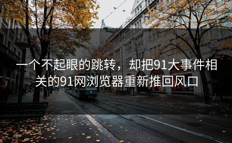 一个不起眼的跳转,却把91大事件相关的91网浏览器重新推回风口