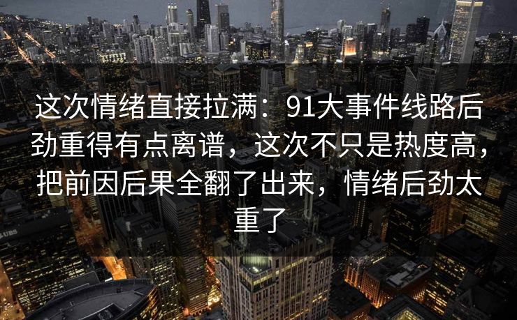 这次情绪直接拉满：91大事件线路后劲重得有点离谱，这次不只是热度高，把前因后果全翻了出来，情绪后劲太重了