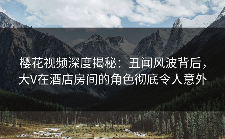 樱花视频深度揭秘：丑闻风波背后，大V在酒店房间的角色彻底令人意外