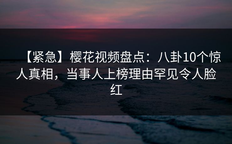 【紧急】樱花视频盘点：八卦10个惊人真相，当事人上榜理由罕见令人脸红