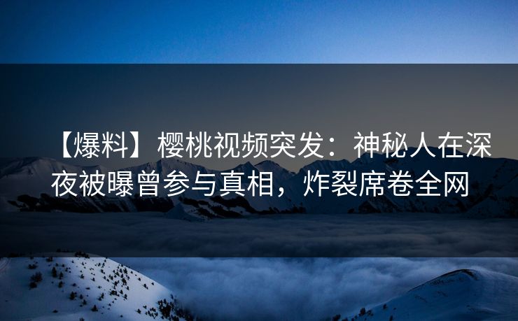 【爆料】樱桃视频突发：神秘人在深夜被曝曾参与真相，炸裂席卷全网
