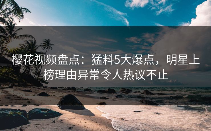 樱花视频盘点：猛料5大爆点，明星上榜理由异常令人热议不止