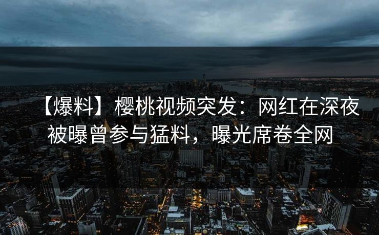 【爆料】樱桃视频突发：网红在深夜被曝曾参与猛料，曝光席卷全网