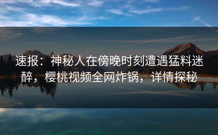 速报：神秘人在傍晚时刻遭遇猛料迷醉，樱桃视频全网炸锅，详情探秘