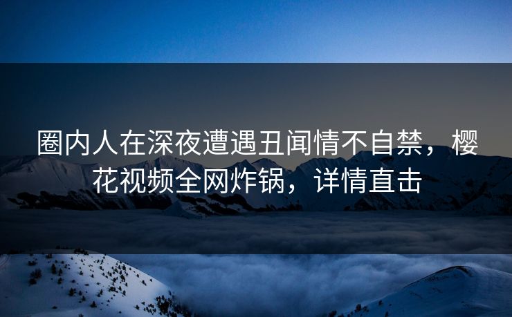 圈内人在深夜遭遇丑闻情不自禁，樱花视频全网炸锅，详情直击