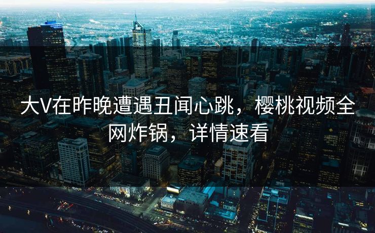 大V在昨晚遭遇丑闻心跳，樱桃视频全网炸锅，详情速看