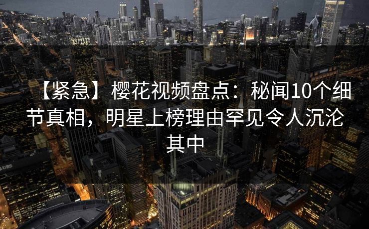 【紧急】樱花视频盘点：秘闻10个细节真相，明星上榜理由罕见令人沉沦其中