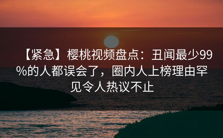【紧急】樱桃视频盘点：丑闻最少99%的人都误会了，圈内人上榜理由罕见令人热议不止