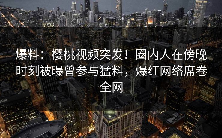 爆料：樱桃视频突发！圈内人在傍晚时刻被曝曾参与猛料，爆红网络席卷全网