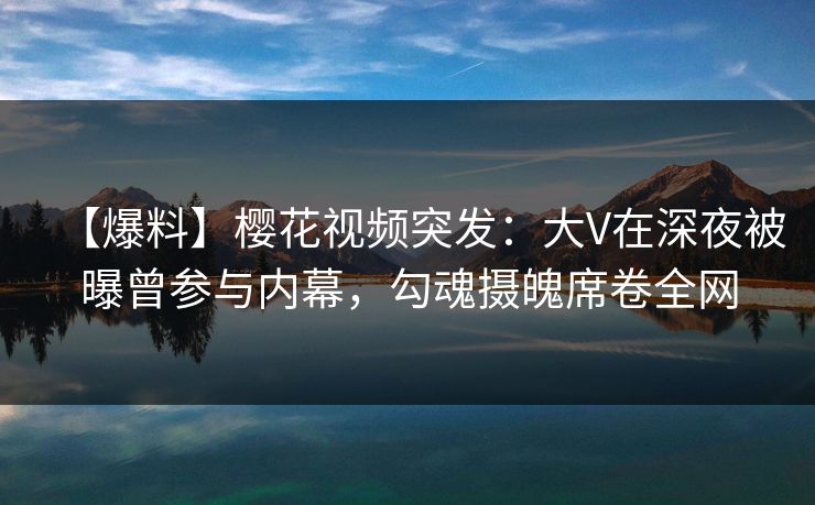 【爆料】樱花视频突发：大V在深夜被曝曾参与内幕，勾魂摄魄席卷全网