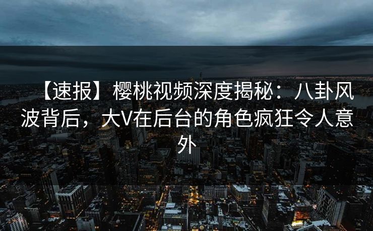 【速报】樱桃视频深度揭秘：八卦风波背后，大V在后台的角色疯狂令人意外