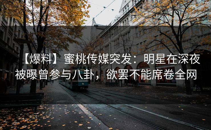 【爆料】蜜桃传媒突发：明星在深夜被曝曾参与八卦，欲罢不能席卷全网