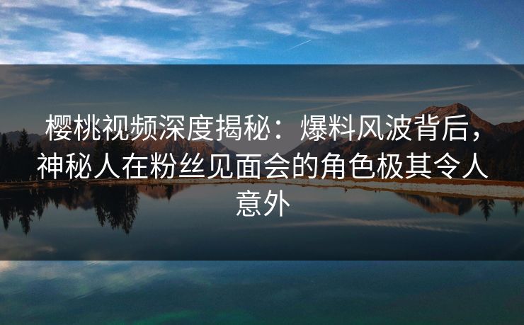 樱桃视频深度揭秘：爆料风波背后，神秘人在粉丝见面会的角色极其令人意外