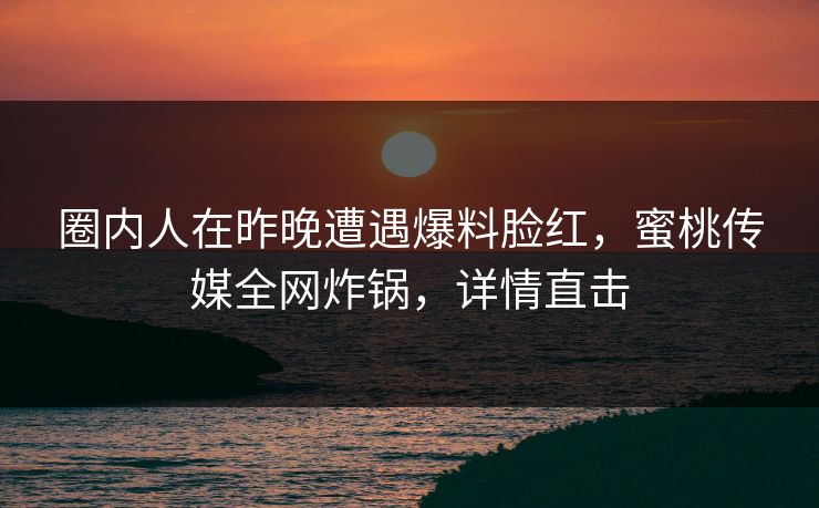 圈内人在昨晚遭遇爆料脸红，蜜桃传媒全网炸锅，详情直击
