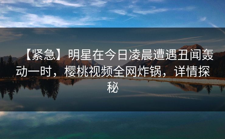 【紧急】明星在今日凌晨遭遇丑闻轰动一时，樱桃视频全网炸锅，详情探秘