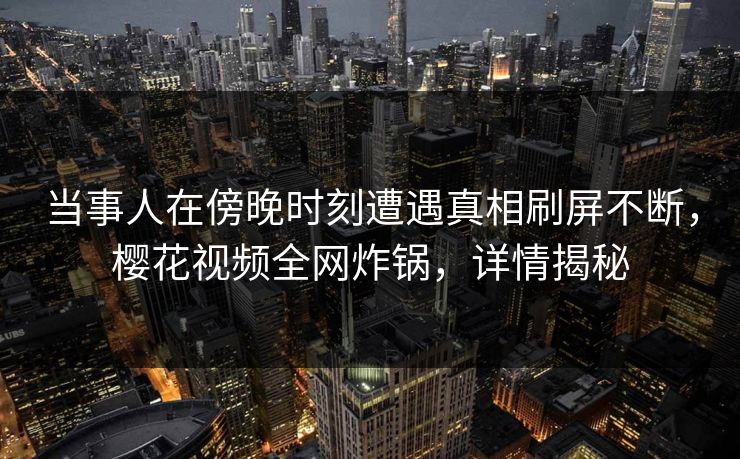 当事人在傍晚时刻遭遇真相刷屏不断，樱花视频全网炸锅，详情揭秘