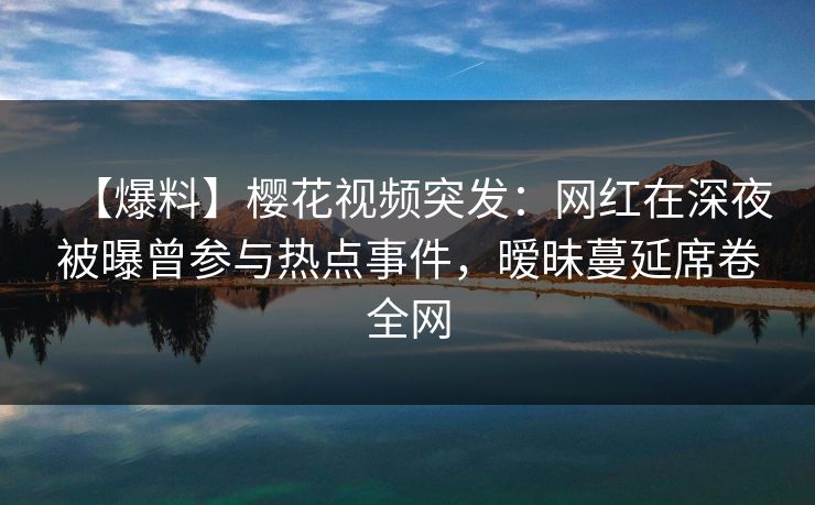 【爆料】樱花视频突发：网红在深夜被曝曾参与热点事件，暧昧蔓延席卷全网