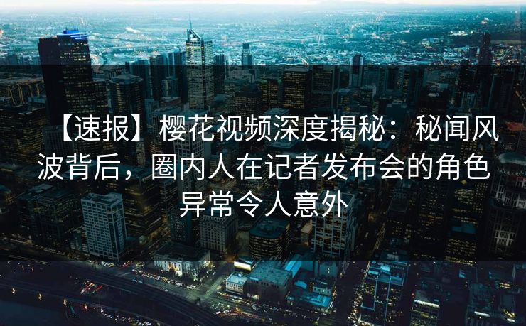 【速报】樱花视频深度揭秘：秘闻风波背后，圈内人在记者发布会的角色异常令人意外