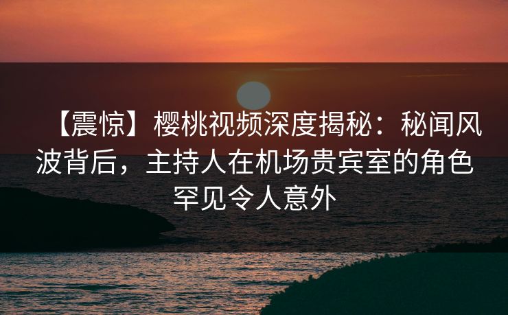 【震惊】樱桃视频深度揭秘：秘闻风波背后，主持人在机场贵宾室的角色罕见令人意外