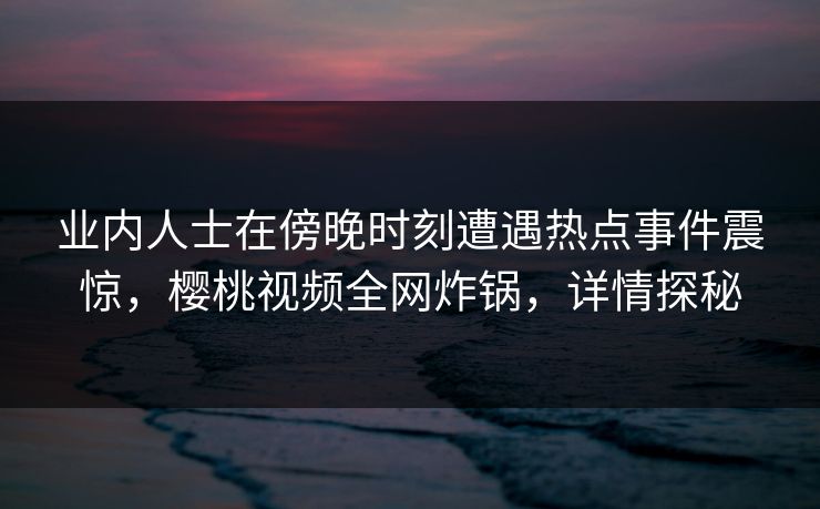 业内人士在傍晚时刻遭遇热点事件震惊，樱桃视频全网炸锅，详情探秘