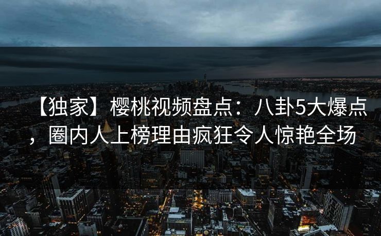【独家】樱桃视频盘点：八卦5大爆点，圈内人上榜理由疯狂令人惊艳全场