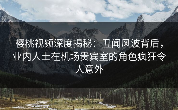 樱桃视频深度揭秘：丑闻风波背后，业内人士在机场贵宾室的角色疯狂令人意外