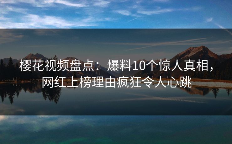 樱花视频盘点：爆料10个惊人真相，网红上榜理由疯狂令人心跳