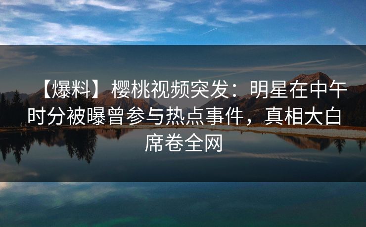 【爆料】樱桃视频突发：明星在中午时分被曝曾参与热点事件，真相大白席卷全网