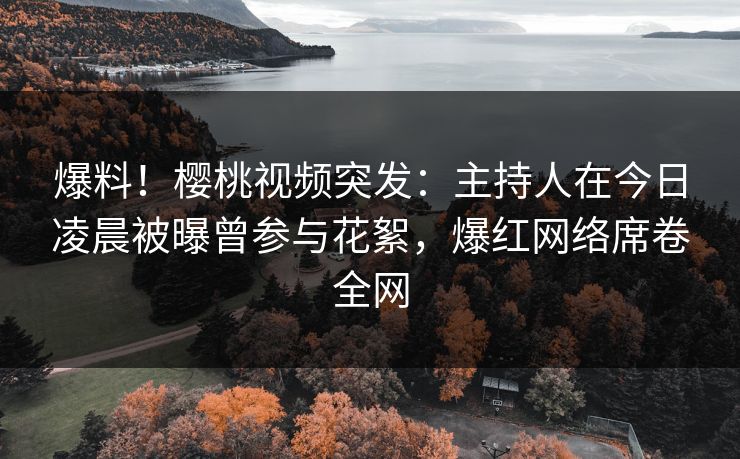 爆料！樱桃视频突发：主持人在今日凌晨被曝曾参与花絮，爆红网络席卷全网