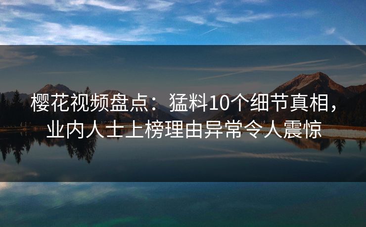 樱花视频盘点：猛料10个细节真相，业内人士上榜理由异常令人震惊