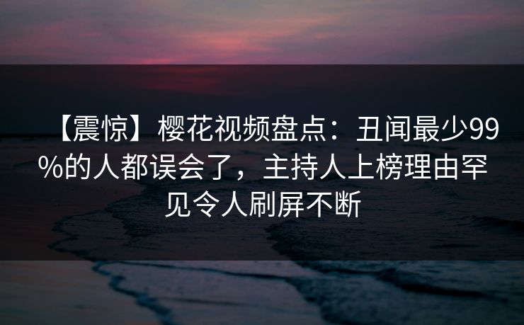 【震惊】樱花视频盘点：丑闻最少99%的人都误会了，主持人上榜理由罕见令人刷屏不断