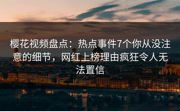 樱花视频盘点：热点事件7个你从没注意的细节，网红上榜理由疯狂令人无法置信