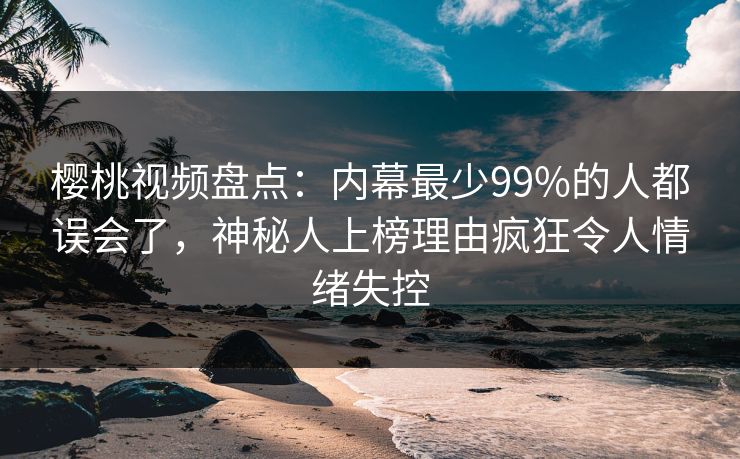 樱桃视频盘点：内幕最少99%的人都误会了，神秘人上榜理由疯狂令人情绪失控