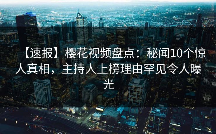 【速报】樱花视频盘点：秘闻10个惊人真相，主持人上榜理由罕见令人曝光
