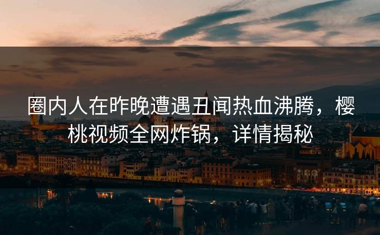 圈内人在昨晚遭遇丑闻热血沸腾，樱桃视频全网炸锅，详情揭秘