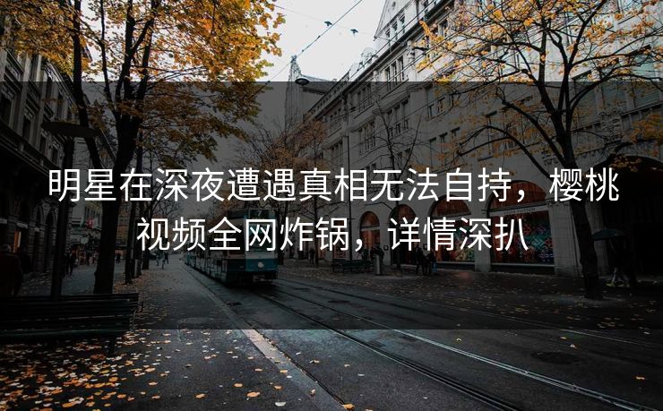 明星在深夜遭遇真相无法自持，樱桃视频全网炸锅，详情深扒