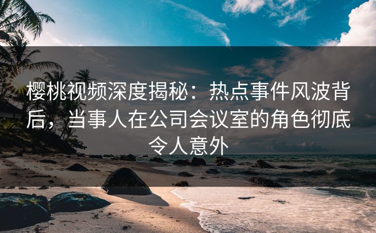 樱桃视频深度揭秘:热点事件风波背后,当事人在公司会议室的角色彻底令人意外 樱桃视频深度揭秘:热点事件风波背后,当事人在公司会议室的角色彻底令人意外